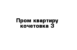 Пром квартиру кочетовка 3